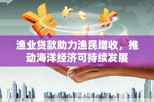 将军渔业贷款助力渔民增收，推动海洋经济可持续发展