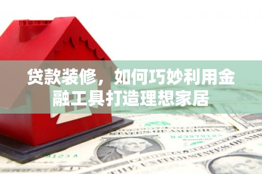 将军贷款装修，如何巧妙利用金融工具打造理想家居