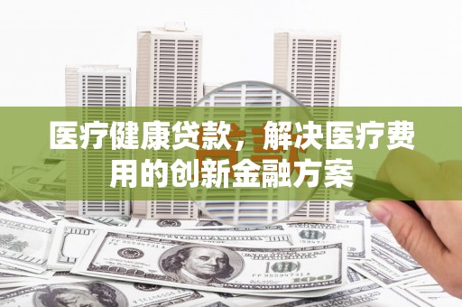 将军医疗健康贷款，解决医疗费用的创新金融方案