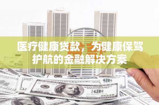 将军医疗健康贷款，为健康保驾护航的金融解决方案