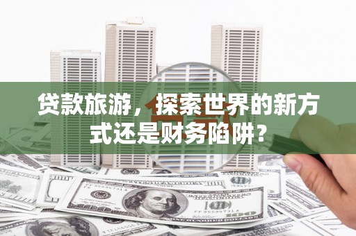 将军贷款旅游，探索世界的新方式还是财务陷阱？